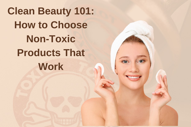 Clean Beauty 101: How to Choose Non-Toxic Products That Work